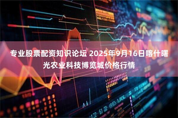 专业股票配资知识论坛 2025年9月16日喀什曙光农业科技博览城价格行情