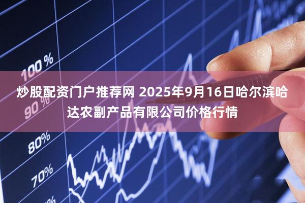 炒股配资门户推荐网 2025年9月16日哈尔滨哈达农副产品有限公司价格行情