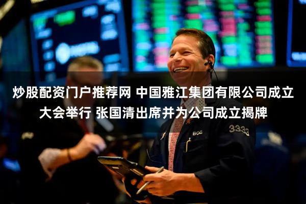 炒股配资门户推荐网 中国雅江集团有限公司成立大会举行 张国清出席并为公司成立揭牌