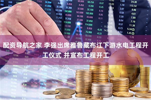 配资导航之家 李强出席雅鲁藏布江下游水电工程开工仪式 并宣布工程开工