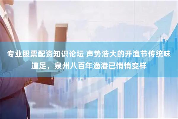 专业股票配资知识论坛 声势浩大的开渔节传统味道足，泉州八百年渔港已悄悄变样
