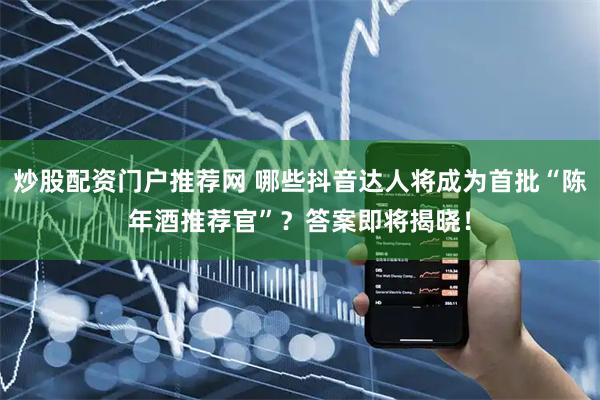 炒股配资门户推荐网 哪些抖音达人将成为首批“陈年酒推荐官”？答案即将揭晓！